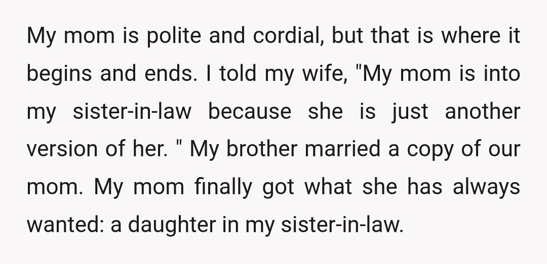 My mom is polite and cordial, but that is where it begins and ends. I told my wife, "My mom is into my sister-in-law because she is just another version...