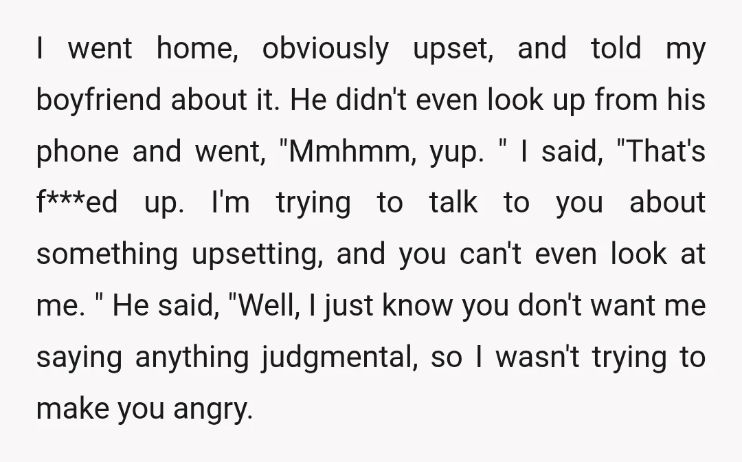 I went home, obviously upset, and told my boyfriend about it. He didn't even look up from his phone and went, "Mmhmm, yup. " I said, "That's f***ed up. I'm...