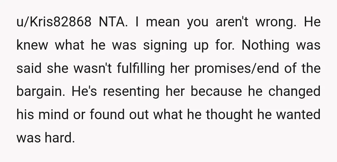 u/Kris82868 NTA. I mean you aren't wrong. He knew what he was signing up for. Nothing was said she wasn't fulfilling her promises/end of the bargain. He's resenting her because...
