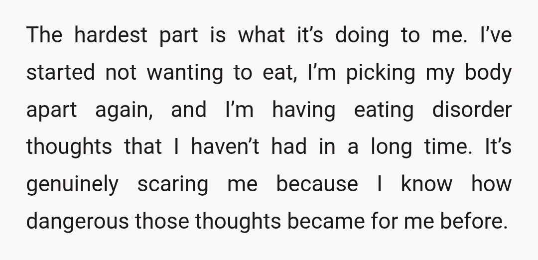 The hardest part is what it’s doing to me. I’ve started not wanting to eat, I’m picking my body apart again, and I’m having eating disorder thoughts that I haven’t...