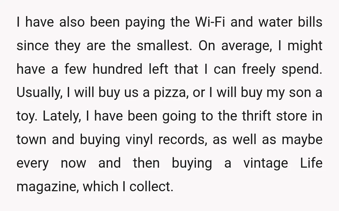 I have also been paying the Wi-Fi and water bills since they are the smallest. On average, I might have a few hundred left that I can freely spend. Usually,...