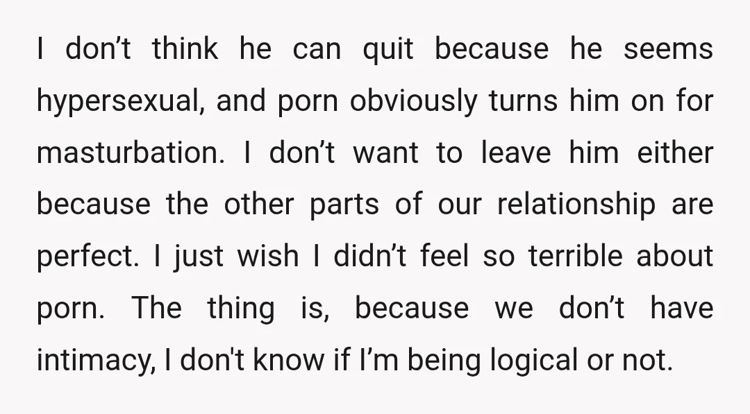 I don’t think he can quit because he seems hypersexual, and porn obviously turns him on for masturbation. I don’t want to leave him either because the other parts of...