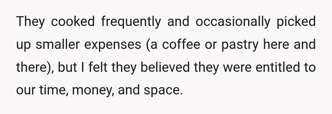 They cooked frequently and occasionally picked up smaller expenses (a coffee or pastry here and there), but I felt they believed they were entitled to our time, money, and space.