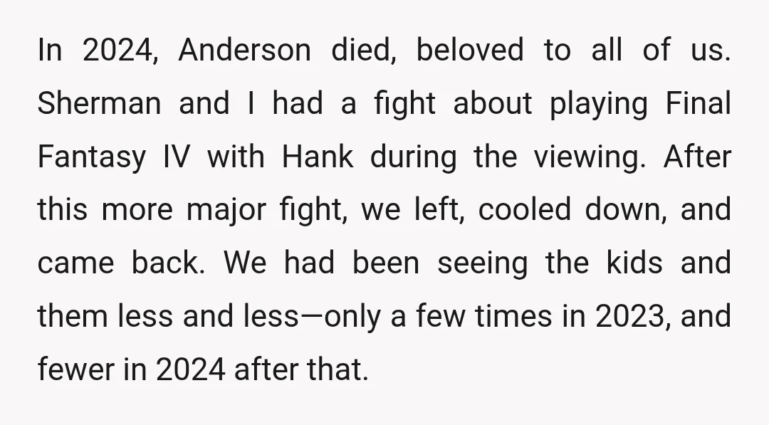 In 2024, Anderson died, beloved to all of us. Sherman and I had a fight about playing Final Fantasy IV with Hank during the viewing. After this more major fight,...