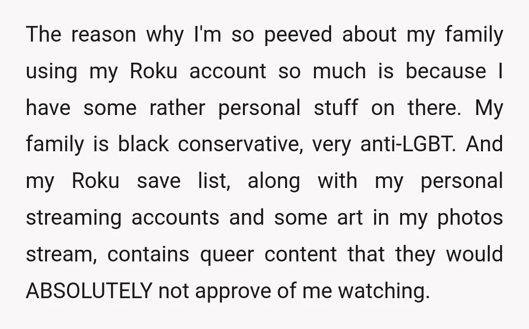 The reason why I'm so peeved about my family using my Roku account so much is because I have some rather personal stuff on there. My family is black conservative,...