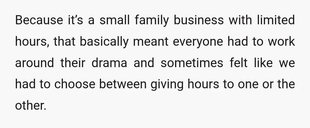 Because it’s a small family business with limited hours, that basically meant everyone had to work around their drama and sometimes felt like we had to choose between giving hours...