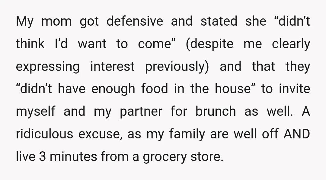 My mom got defensive and stated she “didn’t think I’d want to come” (despite me clearly expressing interest previously) and that they “didn’t have enough food in the house” to...