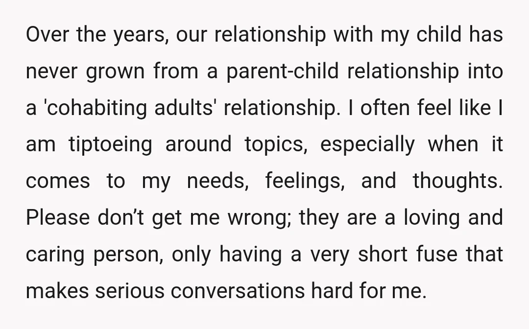 Over the years, our relationship with my child has never grown from a parent-child relationship into a 'cohabiting adults' relationship. I often feel like I am tiptoeing around topics, especially...