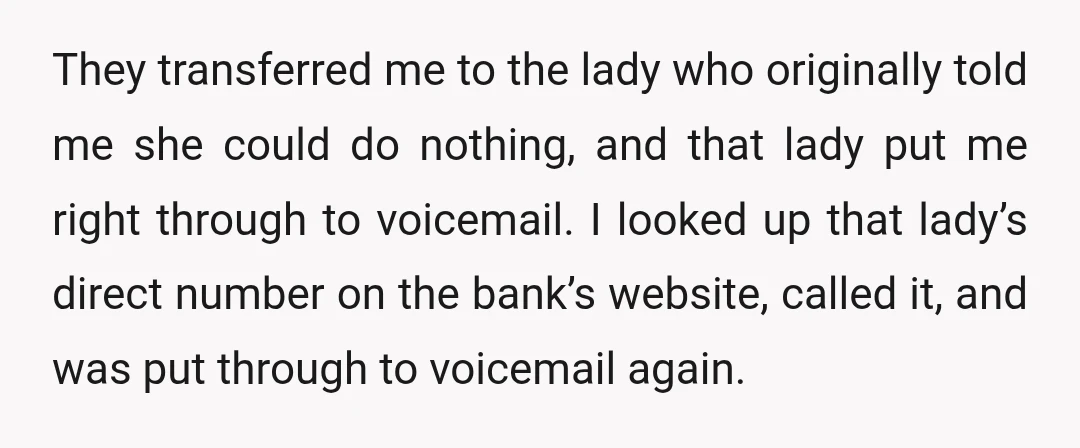 They transferred me to the lady who originally told me she could do nothing, and that lady put me right through to voicemail. I looked up that lady’s direct number...