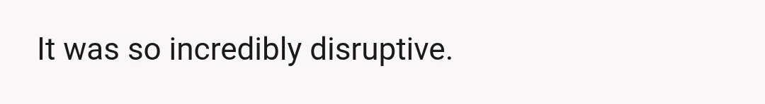 It was so incredibly disruptive.