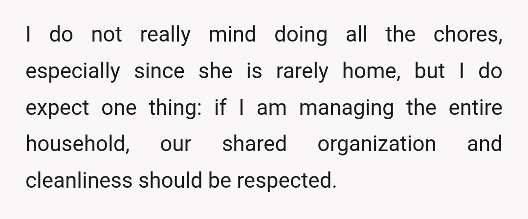 I do not really mind doing all the chores, especially since she is rarely home, but I do expect one thing: if I am managing the entire household, our shared...