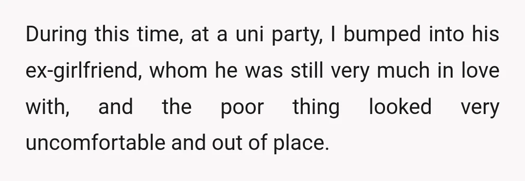 During this time, at a uni party, I bumped into his ex-girlfriend, whom he was still very much in love with, and the poor thing looked very uncomfortable and out...