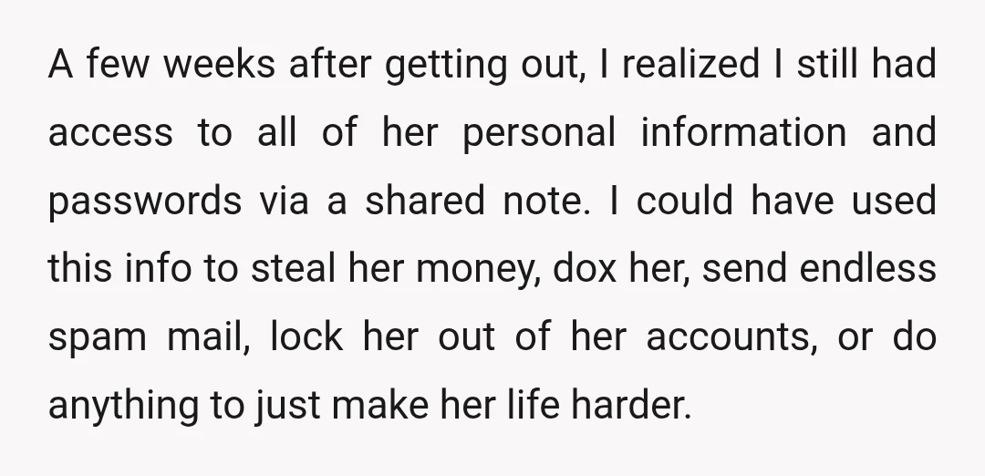 A few weeks after getting out, I realized I still had access to all of her personal information and passwords via a shared note. I could have used this info...