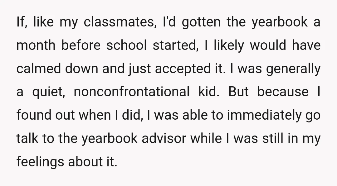 If, like my classmates, I'd gotten the yearbook a month before school started, I likely would have calmed down and just accepted it. I was generally a quiet, nonconfrontational kid....