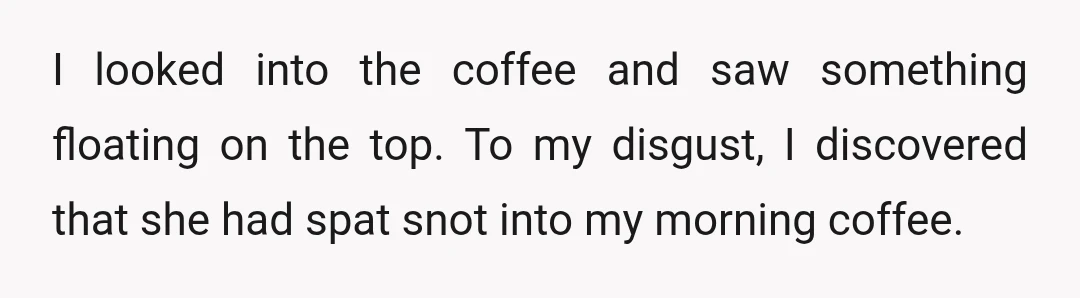 I looked into the coffee and saw something floating on the top. To my disgust, I discovered that she had spat snot into my morning coffee.