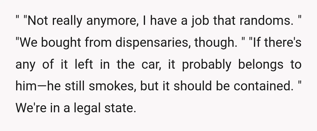 " "Not really anymore, I have a job that randoms. " "We bought from dispensaries, though. " "If there's any of it left in the car, it probably belongs to...