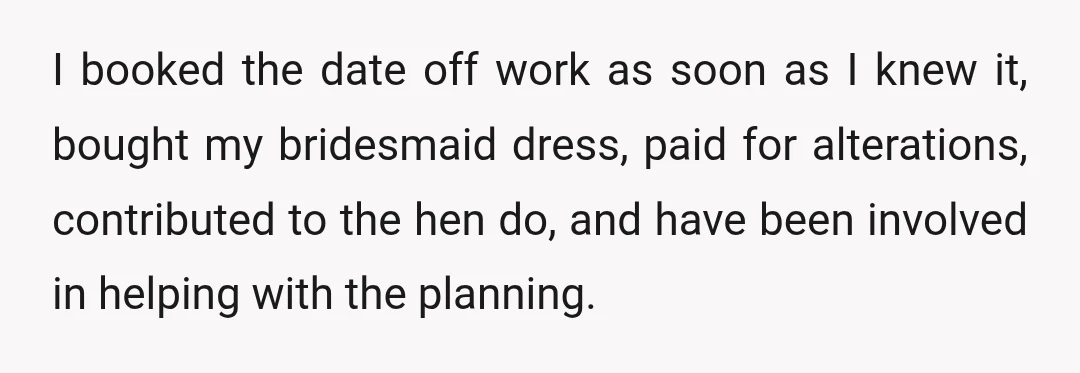I booked the date off work as soon as I knew it, bought my bridesmaid dress, paid for alterations, contributed to the hen do, and have been involved in helping...