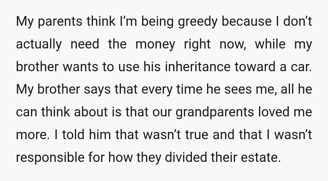 My parents think I’m being greedy because I don’t actually need the money right now, while my brother wants to use his inheritance toward a car. My brother says that...