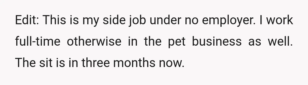 Edit: This is my side job under no employer. I work full-time otherwise in the pet business as well. The sit is in three months now.