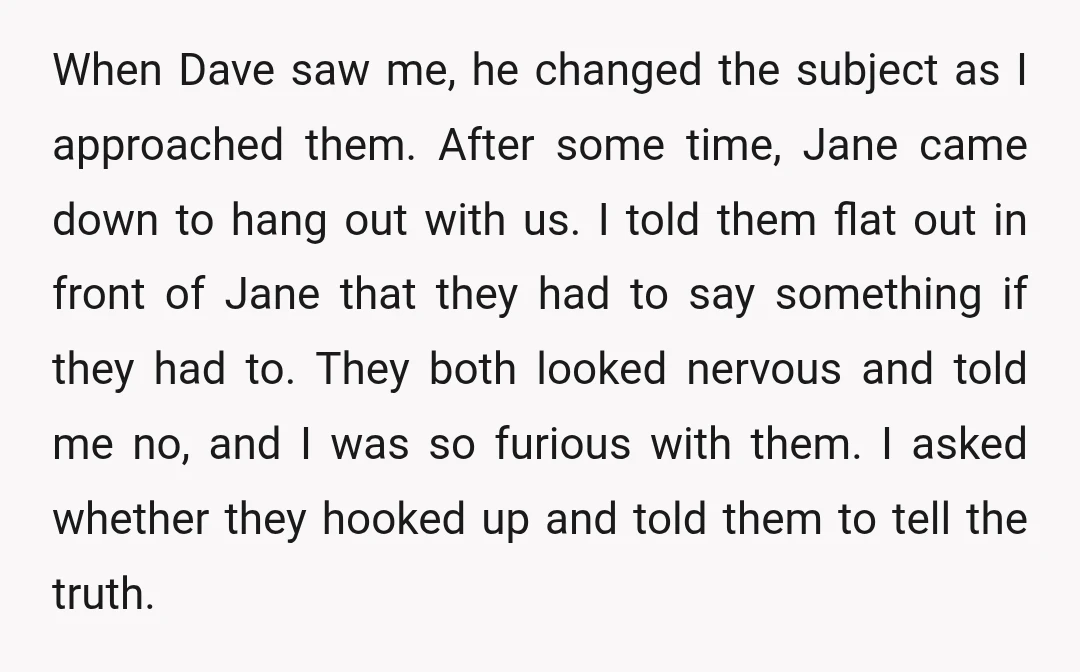 When Dave saw me, he changed the subject as I approached them. After some time, Jane came down to hang out with us. I told them flat out in front...
