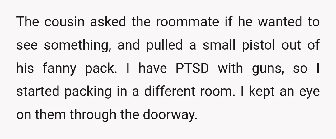The cousin asked the roommate if he wanted to see something, and pulled a small pistol out of his fanny pack. I have PTSD with guns, so I started packing...