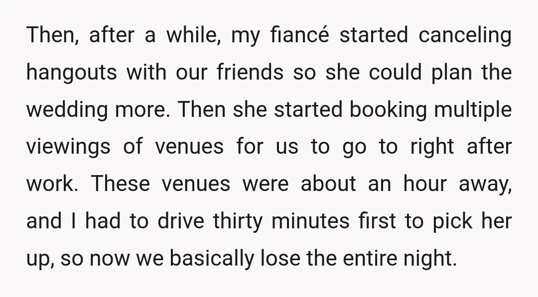 Then, after a while, my fiancé started canceling hangouts with our friends so she could plan the wedding more. Then she started booking multiple viewings of venues for us to...