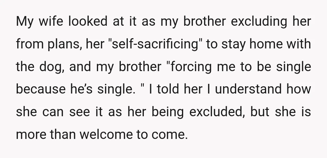 My wife looked at it as my brother excluding her from plans, her "self-sacrificing" to stay home with the dog, and my brother "forcing me to be single because he’s...