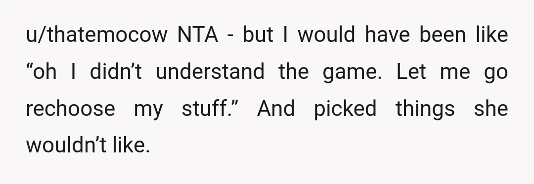 u/thatemocow
NTA - but I would have been like “oh I didn’t understand the game.
Let me go rechoose my stuff.” And picked things she wouldn’t like.