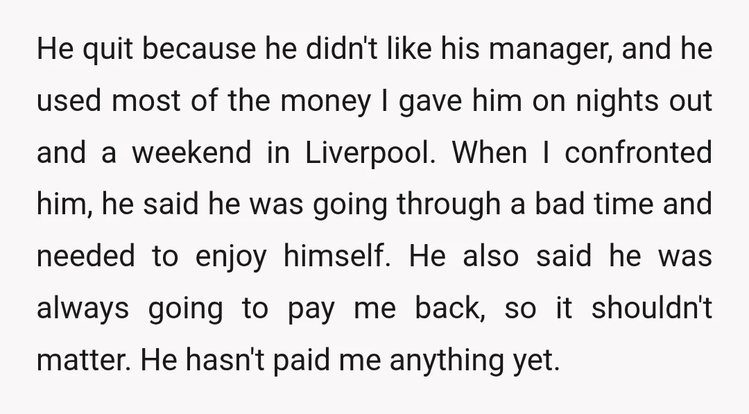 He quit because he didn't like his manager, and he used most of the money I gave him on nights out and a weekend in Liverpool. When I confronted him,...