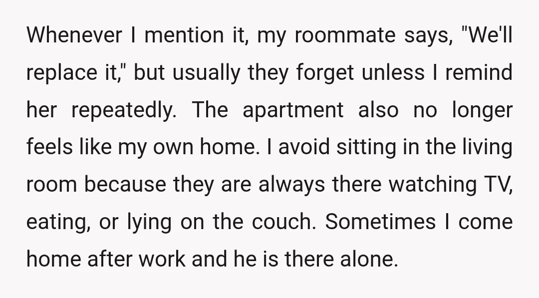 Whenever I mention it, my roommate says, "We'll replace it," but usually they forget unless I remind her repeatedly. The apartment also no longer feels like my own home. I...