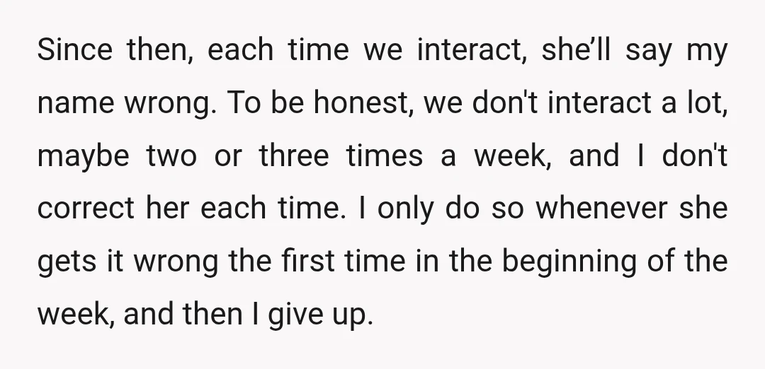 Since then, each time we interact, she’ll say my name wrong. To be honest, we don't interact a lot, maybe two or three times a week, and I don't correct...