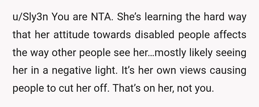 u/Sly3n You are NTA. She’s learning the hard way that her attitude towards disabled people affects the way other people see her…mostly likely seeing her in a negative light. It’s...