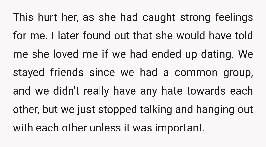 This hurt her, as she had caught strong feelings for me. I later found out that she would have told me she loved me if we had ended up dating....