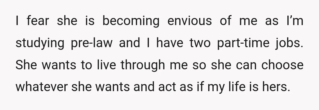 I fear she is becoming envious of me as I’m studying pre-law and I have two part-time jobs. She wants to live through me so she can choose whatever she...