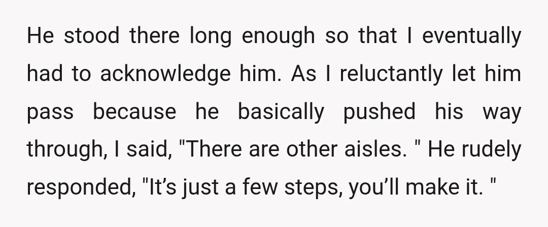 He stood there long enough so that I eventually had to acknowledge him. As I reluctantly let him pass because he basically pushed his way through, I said, "There are...
