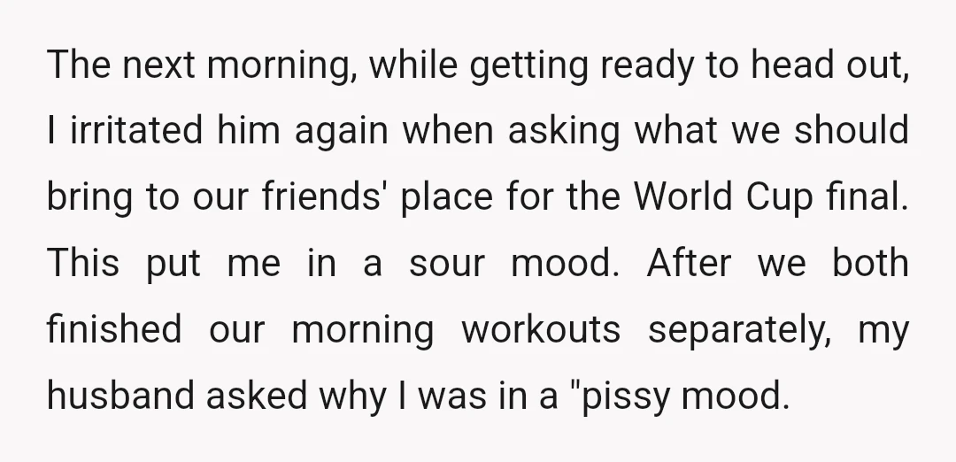 The next morning, while getting ready to head out, I irritated him again when asking what we should bring to our friends' place for the World Cup final. This put...
