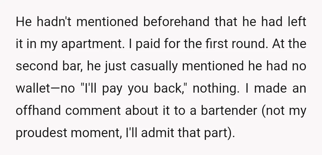 He hadn't mentioned beforehand that he had left it in my apartment. I paid for the first round. At the second bar, he just casually mentioned he had no wallet—no...