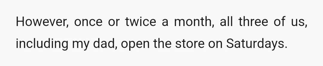 However, once or twice a month, all three of us, including my dad, open the store on Saturdays.
