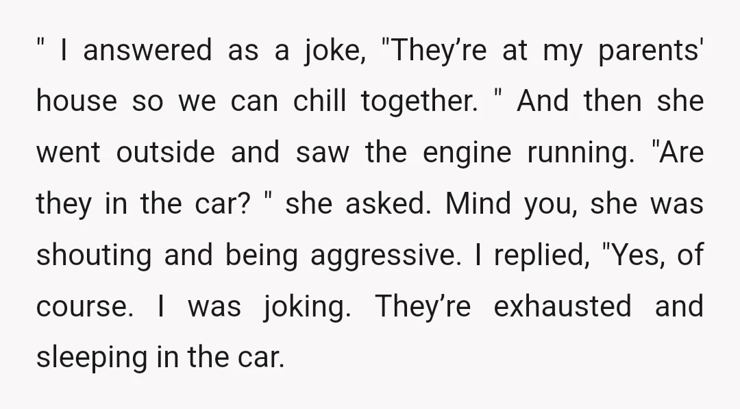 " I answered as a joke, "They’re at my parents' house so we can chill together. " And then she went outside and saw the engine running. "Are they in...