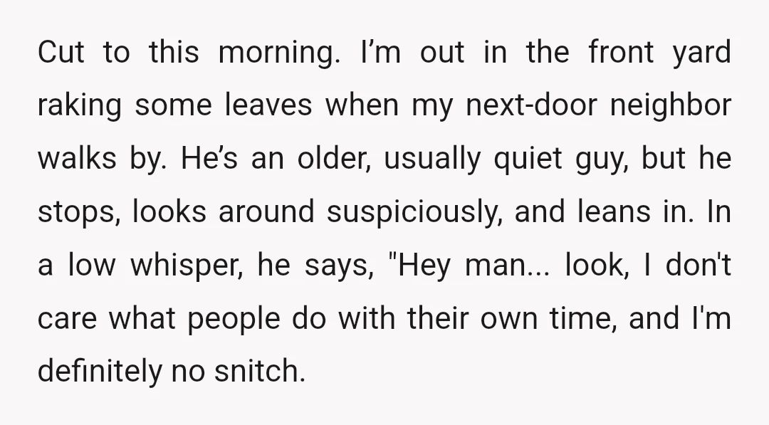 Cut to this morning. I’m out in the front yard raking some leaves when my next-door neighbor walks by. He’s an older, usually quiet guy, but he stops, looks around...