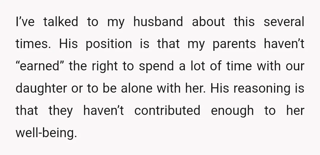I’ve talked to my husband about this several times. His position is that my parents haven’t “earned” the right to spend a lot of time with our daughter or to...