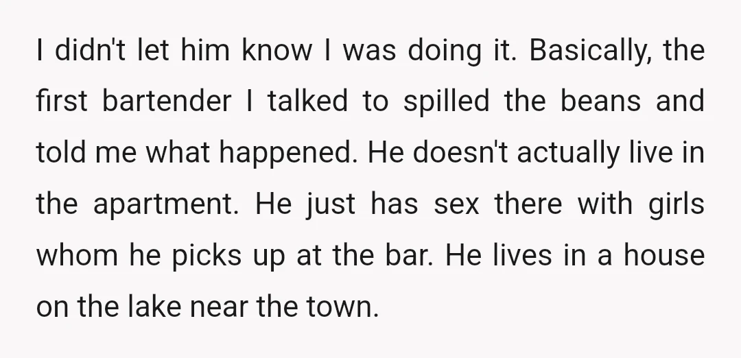I didn't let him know I was doing it. Basically, the first bartender I talked to spilled the beans and told me what happened. He doesn't actually live in the...