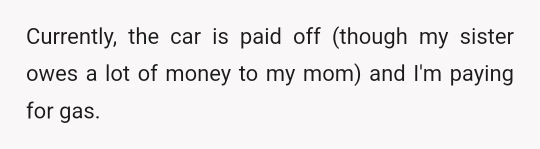 Currently, the car is paid off (though my sister owes a lot of money to my mom) and I'm paying for gas.