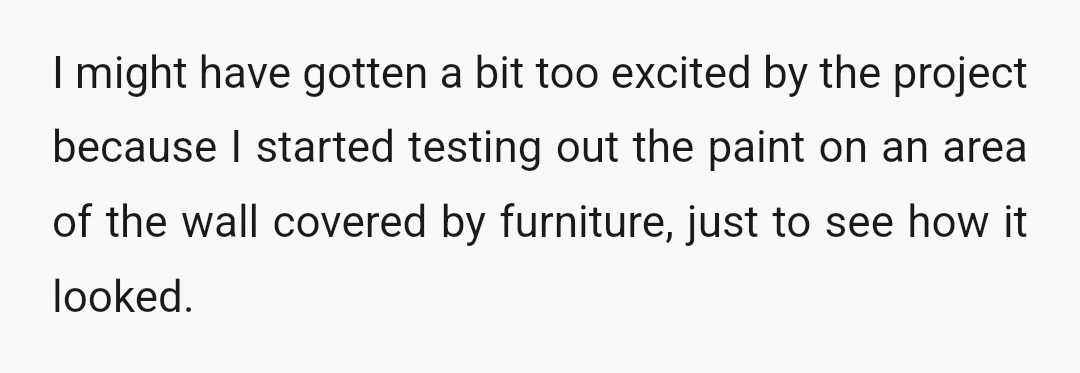 I might have gotten a bit too excited by the project because I started testing out the paint on an area of the wall covered by furniture, just to see...