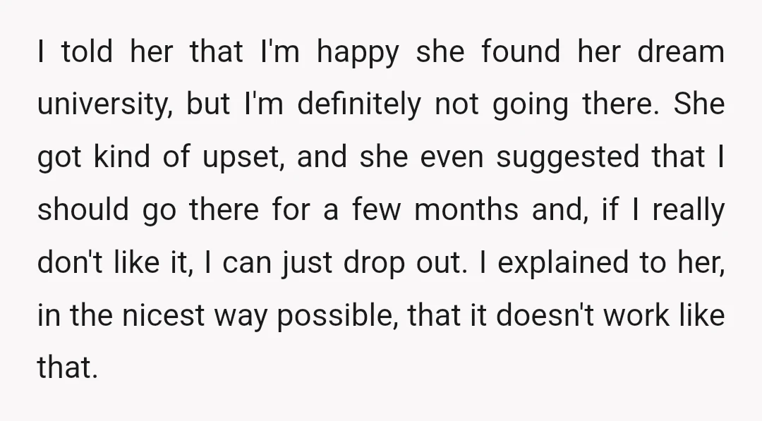 I told her that I'm happy she found her dream university, but I'm definitely not going there. She got kind of upset, and she even suggested that I should go...