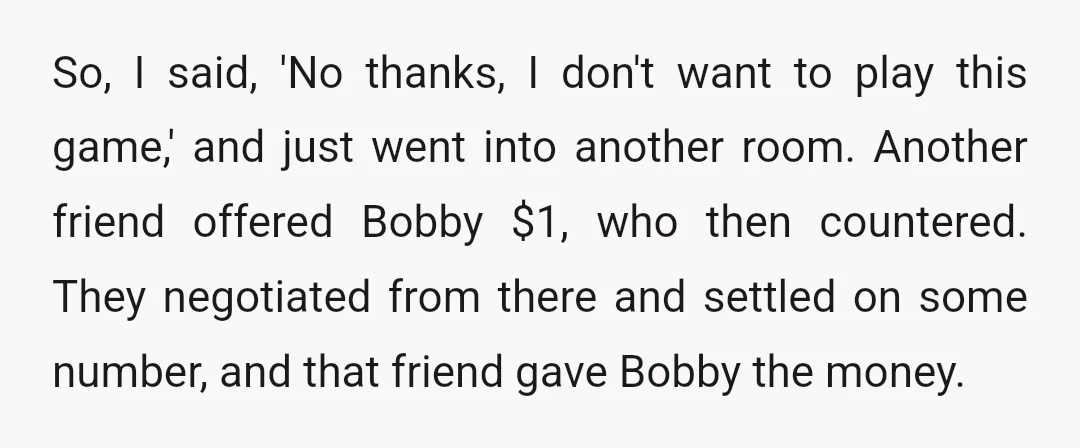 So, I said, 'No thanks, I don't want to play this game,' and just went into another room. Another friend offered Bobby $1, who then countered. They negotiated from there...