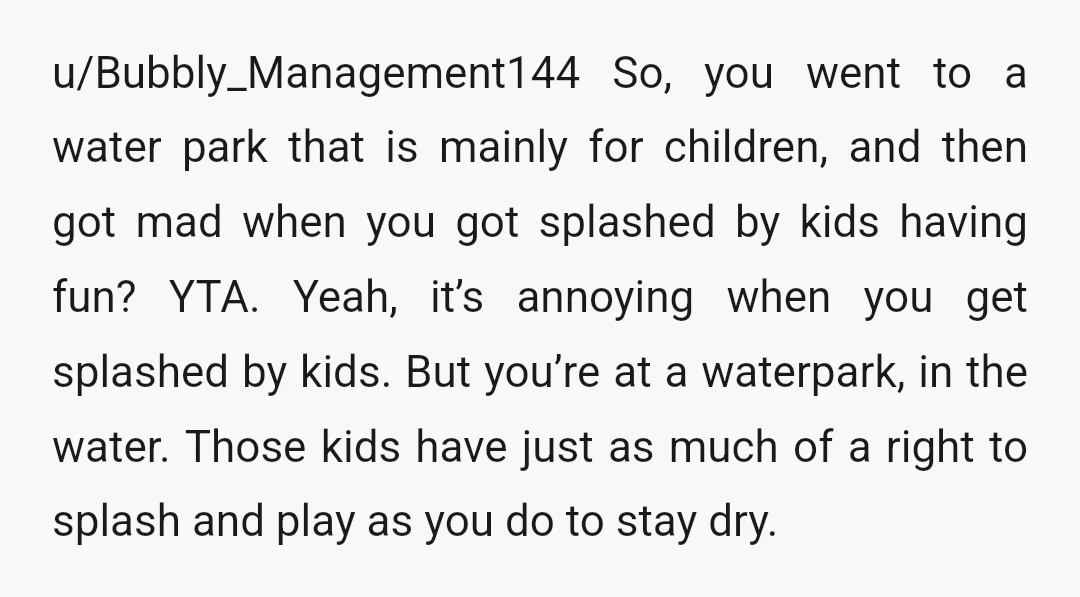 u/Bubbly_Management144 So, you went to a water park that is mainly for children, and then got mad when you got splashed by kids having fun? YTA. Yeah, it’s annoying when...
