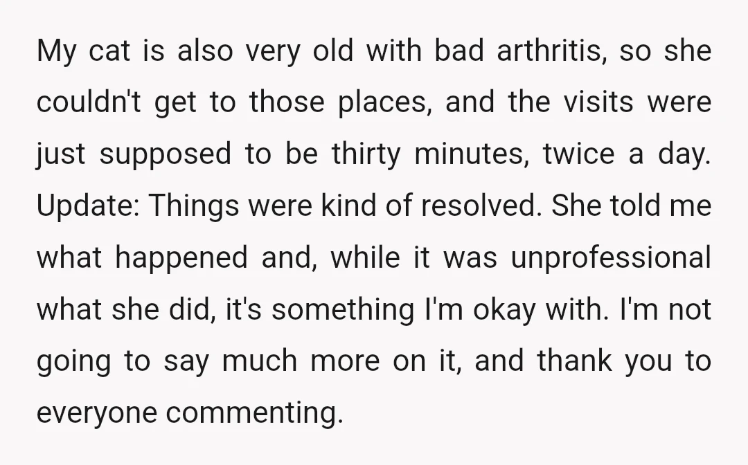 My cat is also very old with bad arthritis, so she couldn't get to those places, and the visits were just supposed to be thirty minutes, twice a day. Update:...