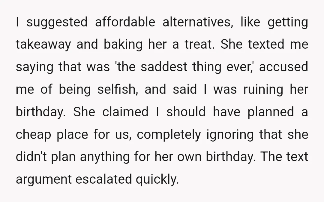 I suggested affordable alternatives, like getting takeaway and baking her a treat. She texted me saying that was 'the saddest thing ever,' accused me of being selfish, and said I...
