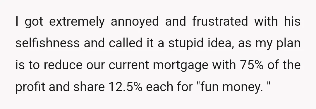 I got extremely annoyed and frustrated with his selfishness and called it a stupid idea, as my plan is to reduce our current mortgage with 75% of the profit and...